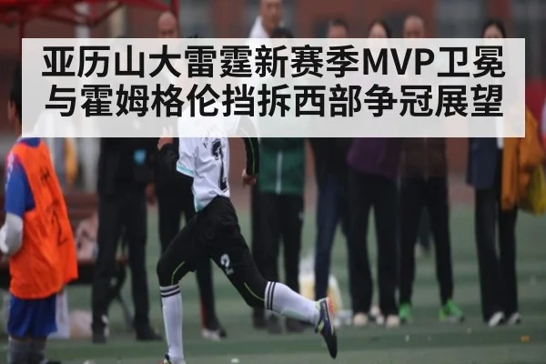 亚历山大雷霆新赛季MVP卫冕与霍姆格伦挡拆西部争冠展望