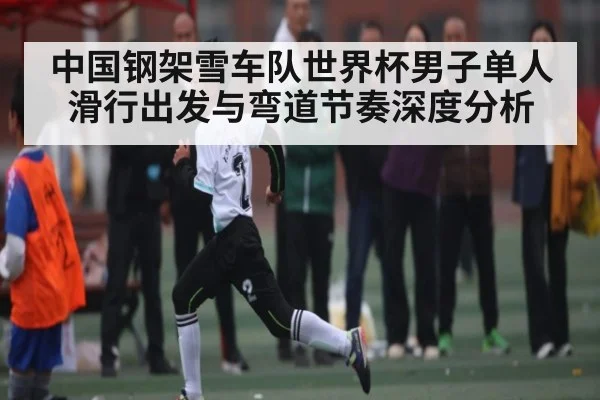 中国钢架雪车队世界杯男子单人滑行出发与弯道节奏深度分析