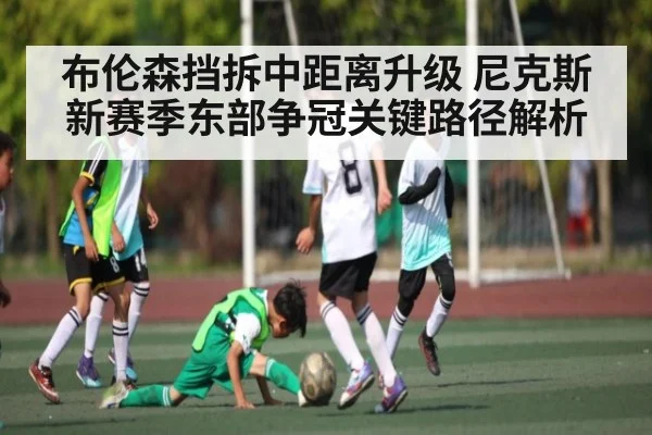 布伦森挡拆中距离升级 尼克斯新赛季东部争冠关键路径解析